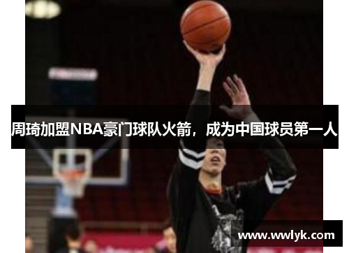 周琦加盟NBA豪门球队火箭，成为中国球员第一人